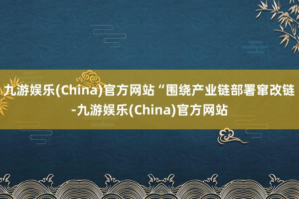 九游娱乐(China)官方网站“围绕产业链部署窜改链-九游娱乐(China)官方网站