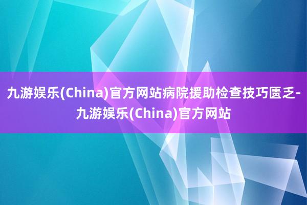 九游娱乐(China)官方网站病院援助检查技巧匮乏-九游娱乐(China)官方网站