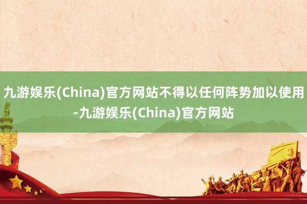 九游娱乐(China)官方网站不得以任何阵势加以使用-九游娱乐(China)官方网站