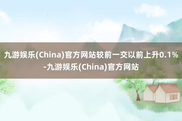 九游娱乐(China)官方网站较前一交以前上升0.1%-九游娱乐(China)官方网站