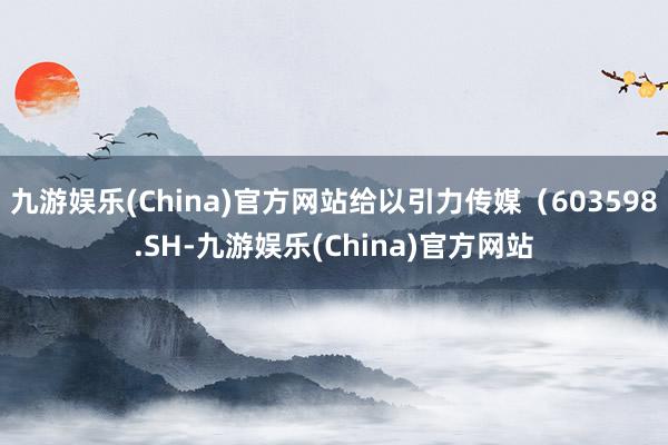 九游娱乐(China)官方网站给以引力传媒（603598.SH-九游娱乐(China)官方网站