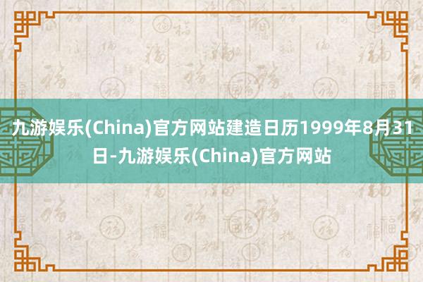 九游娱乐(China)官方网站建造日历1999年8月31日-九游娱乐(China)官方网站