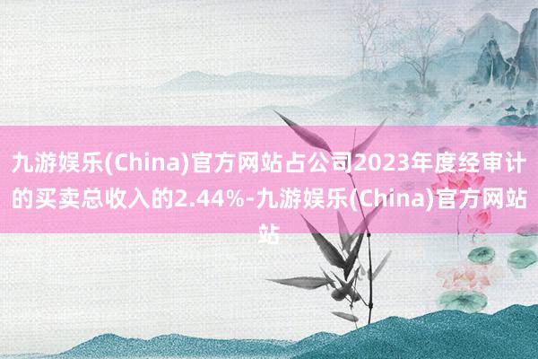 九游娱乐(China)官方网站占公司2023年度经审计的买卖总收入的2.44%-九游娱乐(China)官方网站